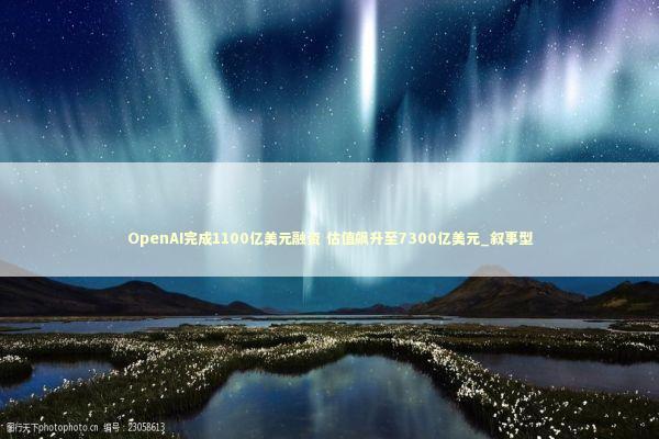 OpenAI完成1100亿美元融资 估值飙升至7300亿美元_叙事型