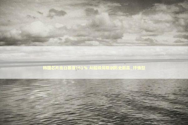 韩国芯片出口暴涨161% AI超级周期创历史新高_抒情型 新闻