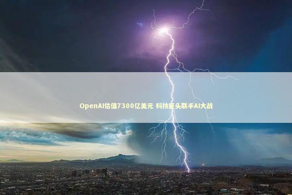 OpenAI估值7300亿美元 科技巨头联手AI大战