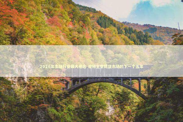 2026年金融行业最大悬念 谁将主宰期货市场的下一个五年 新闻