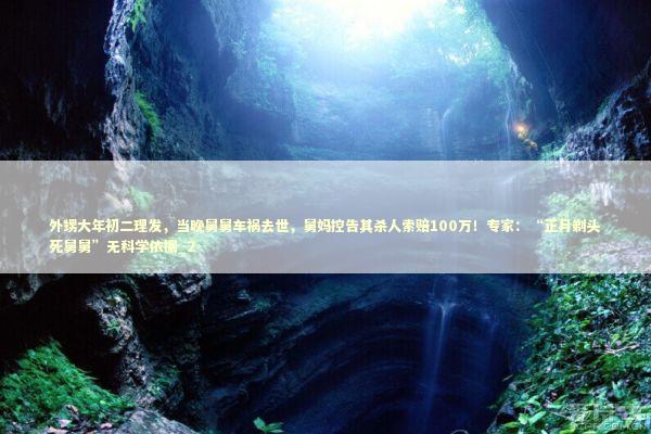 外甥大年初二理发，当晚舅舅车祸去世，舅妈控告其杀人索赔100万！专家：“正月剃头死舅舅”无科学依据_2 新闻