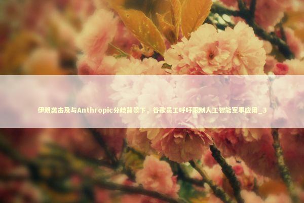 伊朗袭击及与Anthropic分歧背景下，谷歌员工呼吁限制人工智能军事应用_3 新闻