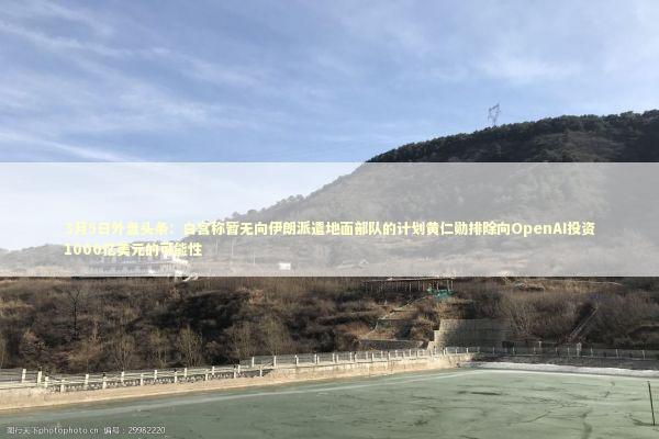 3月5日外盘头条:白宫称暂无向伊朗派遣地面部队的计划黄仁勋排除向OpenAI投资1000亿美元的可能性 3月5日外盘头条:白宫称暂无向伊朗派遣地面部队的计划黄仁勋排除向OpenAI投资1000亿美元的可能性 新闻