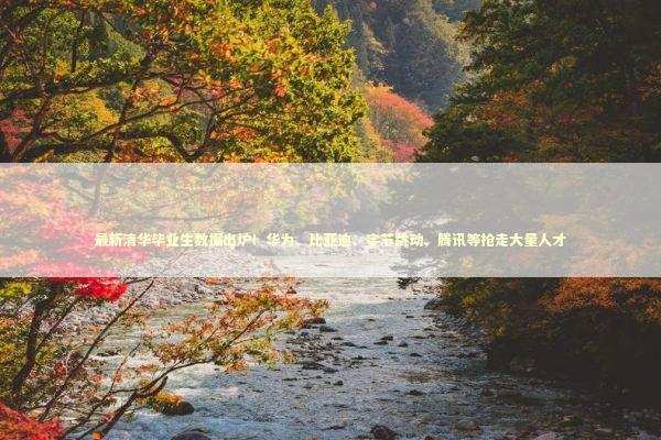 最新清华毕业生数据出炉！华为、比亚迪、字节跳动、腾讯等抢走大量人才 新闻