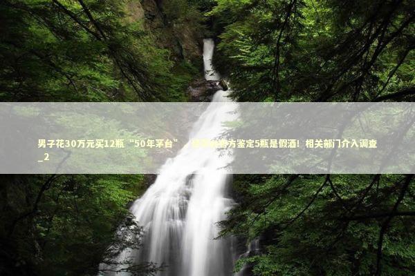 男子花30万元买12瓶“50年茅台”，经茅台官方鉴定5瓶是假酒！相关部门介入调查_2 新闻