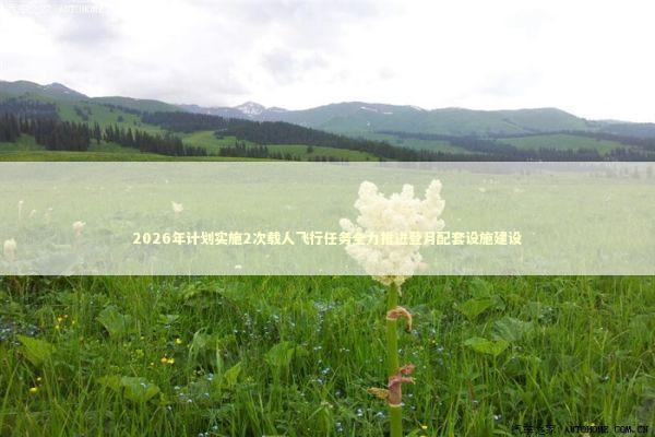 2026年计划实施2次载人飞行任务全力推进登月配套设施建设 2026年计划实施2次载人飞行任务全力推进登月配套设施建设 新闻